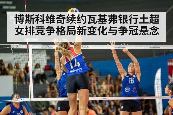 博斯科维奇续约瓦基弗银行土超女排竞争格局新变化与争冠悬念